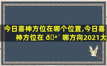 今日喜神方位在哪个位置,今日喜神方位在 🪴 哪方向2021大年初一